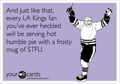 And just like that,
every LA Kings fan
you've ever heckled
will be serving hot
humble pie with a frosty
mug of STFU.