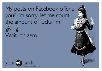 My posts on Facebook offend
you? I'm sorry, let me count
the amount of fucks I'm
giving.
Wait, it's zero.