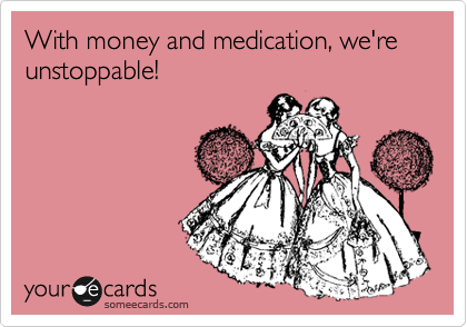 With money and medication, we're unstoppable!
