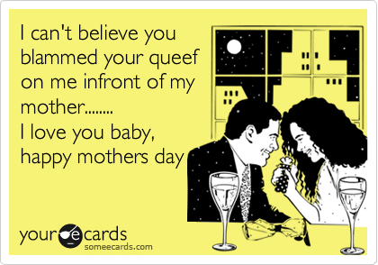 I can't believe you
blammed your queef
on me infront of my
mother........
I love you baby,
happy mothers day