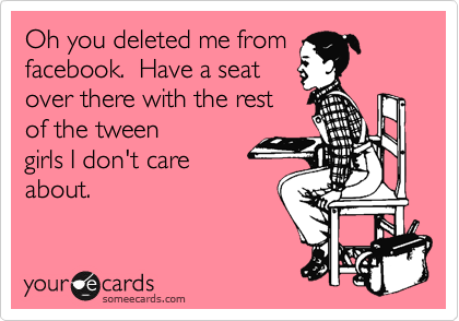 Oh you deleted me from
facebook.  Have a seat
over there with the rest
of the tween
girls I don't care
about.