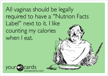 All vaginas should be legally required to have a ''Nutrion Facts Label'' next to it. I like
counting my calories
when I eat.