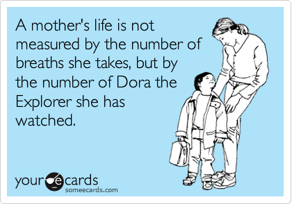 A mother's life is not
measured by the number of
breaths she takes, but by
the number of Dora the
Explorer she has
watched.
