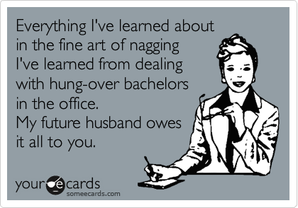 Everything I've learned about
in the fine art of nagging
I've learned from dealing
with hung-over bachelors
in the office.
My future husband owes
it all to you.
