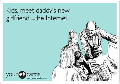 Kids, meet daddy's new girlfriend.....the Internet!