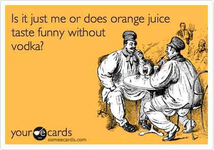 Is it just me or does orange juice
taste funny without
vodka?