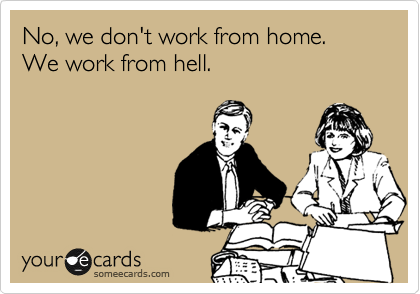No, we don't work from home. We work from hell.