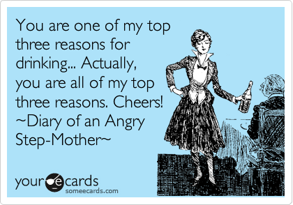 You are one of my top
three reasons for
drinking... Actually,
you are all of my top
three reasons. Cheers!
%7EDiary of an Angry
Step-Mother%7E