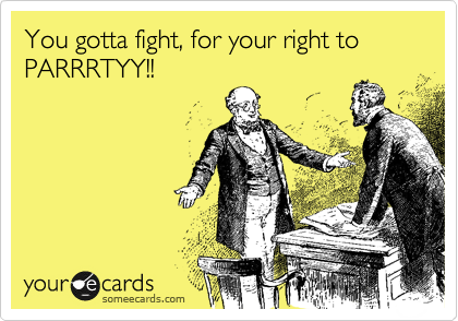 You gotta fight, for your right to PARRRTYY!!