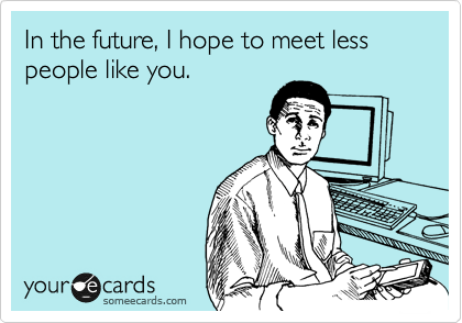 In the future, I hope to meet less people like you.