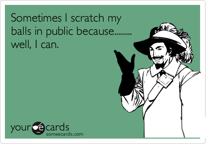 Sometimes I scratch my
balls in public because.........
well, I can.