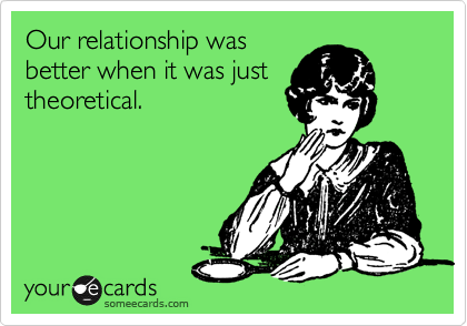 Our relationship was
better when it was just
theoretical.