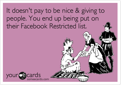 It doesn't pay to be nice & giving to people. You end up being put on their Facebook Restricted list.