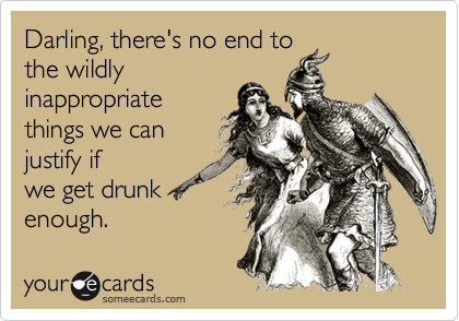 Darling, there's no end to
the wildly
inappropriate
things we can
justify if
we get drunk
enough.