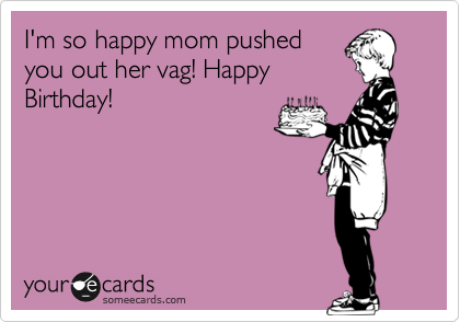 I'm so happy mom pushed
you out her vag! Happy
Birthday!