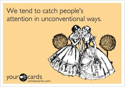 We tend to catch people's attention in unconventional ways. 