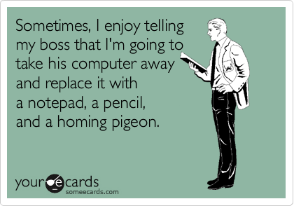 Sometimes, I enjoy telling 
my boss that I'm going to 
take his computer away 
and replace it with 
a notepad, a pencil, 
and a homing pigeon.