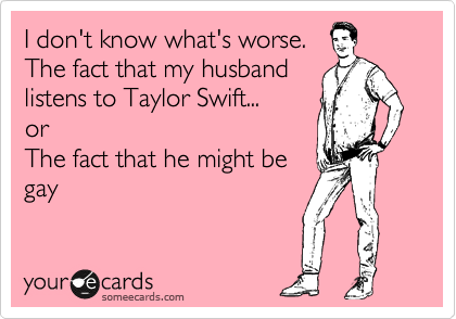I don't know what's worse.
The fact that my husband
listens to Taylor Swift... 
or
The fact that he might be 
gay 
