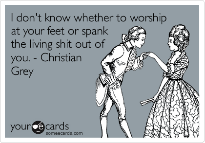 I don't know whether to worship
at your feet or spank
the living shit out of
you. - Christian
Grey