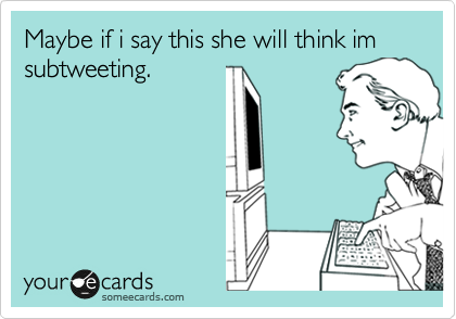 Maybe if i say this she will think im subtweeting.