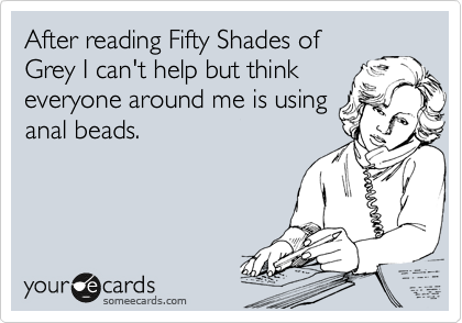 After reading Fifty Shades of
Grey I can't help but think
everyone around me is using
anal beads.
