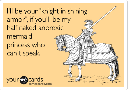 I'll be your "knight in shining
armor", if you'll be my 
half naked anorexic
mermaid-
princess who
can't speak.