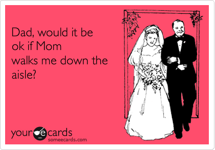 
Dad, would it be
ok if Mom 
walks me down the
aisle?
