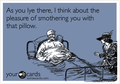 As you lye there, I think about the pleasure of smothering you with that pillow.