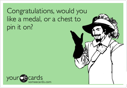 Congratulations, would you
like a medal, or a chest to
pin it on?