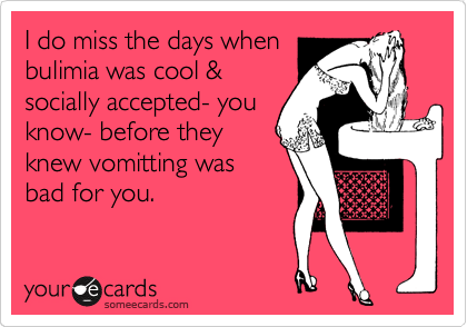 I do miss the days when
bulimia was cool &
socially accepted- you
know- before they
knew vomitting was
bad for you.