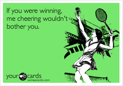 If you were winning,
me cheering wouldn't
bother you.