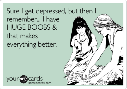 Sure I get depressed, but then I
remember... I have
HUGE BOOBS &
that makes
everything better.