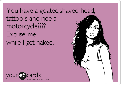 You have a goatee,shaved head, tattoo's and ride a
motorcycle????
Excuse me
while I get naked.
