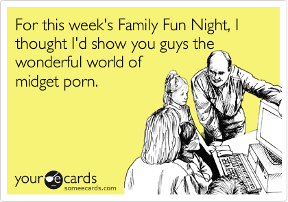 For this week's Family Fun Night, I thought I'd show you guys the
wonderful world of
midget porn.