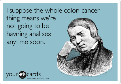 I suppose the whole colon cancer thing means we're
not going to be
havning anal sex
anytime soon.
