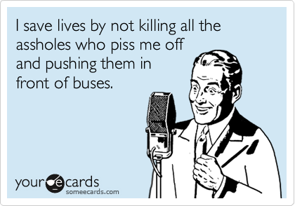 I save lives by not killing all the
assholes who piss me off
and pushing them in
front of buses. 