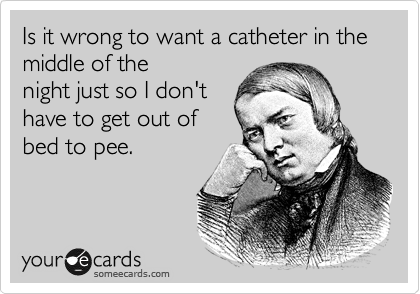 Is it wrong to want a catheter in the middle of the
night just so I don't
have to get out of
bed to pee.