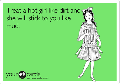 Treat a hot girl like dirt and
she will stick to you like
mud.