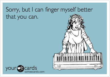 Sorry, but I can finger myself better that you can.