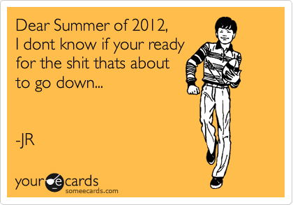 Dear Summer of 2012,
I dont know if your ready
for the shit thats about
to go down...


-JR 