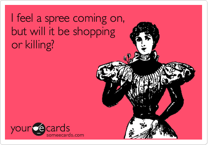 I feel a spree coming on,
but will it be shopping
or killing?