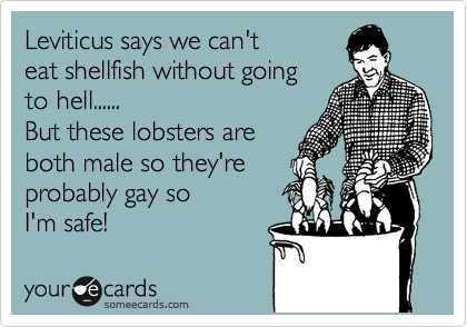 Leviticus says we can't
eat shellfish without going
to hell......
But these lobsters are
both male so they're 
probably gay so 
I'm safe!