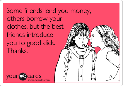 Some friends lend you money, others borrow your
clothes, but the best
friends introduce
you to good dick.
Thanks.