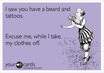 I saw you have a beard and
tattoos.


Excuse me, while I take
my clothes off.