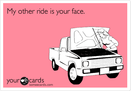 My other ride is your face.