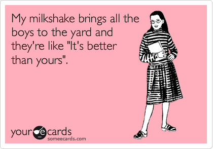 My milkshake brings all the
boys to the yard and
they're like "It's better
than yours".