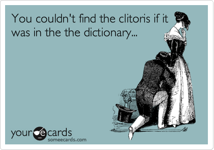 You couldn't find the clitoris if it
was in the the dictionary...