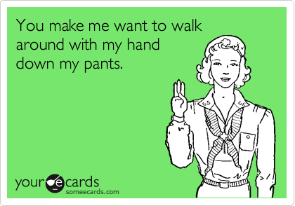 You make me want to walk
around with my hand
down my pants.