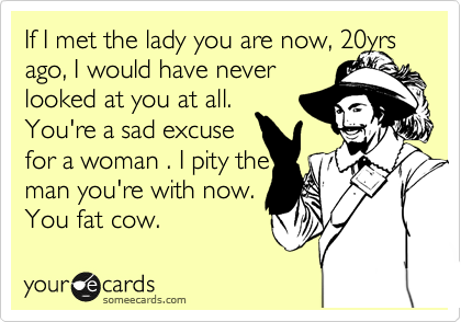 If I met the lady you are now, 20yrs ago, I would have never 
looked at you at all.
You're a sad excuse
for a woman . I pity the
man you're with now.
You fat cow. 