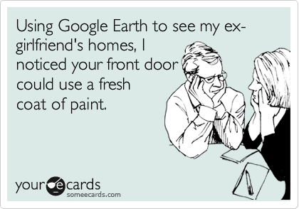 Using Google Earth to see my ex-girlfriend's homes, I
noticed your front door
could use a fresh
coat of paint.